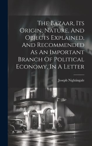Cover image for The Bazaar, Its Origin, Nature, And Objects Explained, And Recommended As An Important Branch Of Political Economy, In A Letter