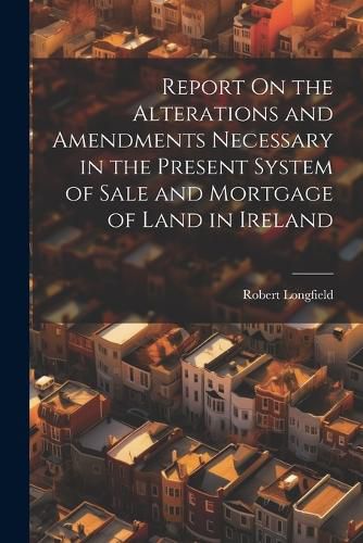 Cover image for Report On the Alterations and Amendments Necessary in the Present System of Sale and Mortgage of Land in Ireland