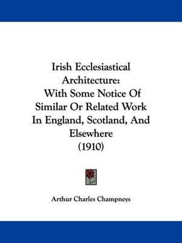 Cover image for Irish Ecclesiastical Architecture: With Some Notice of Similar or Related Work in England, Scotland, and Elsewhere (1910)