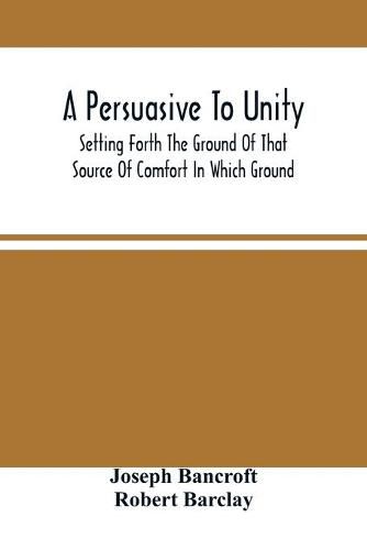 Cover image for A Persuasive To Unity: Setting Forth The Ground Of That Source Of Comfort In Which Ground Of A Clean Heart And A Right Spirit Men May Grow In Good And Firmly Support Each Other As Living Stones In The Temple Of God