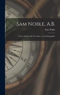 Cover image for Sam Noble, A.B.; 'tween Decks in the 'seventies: an Autobiography