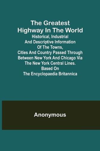 Cover image for The Greatest Highway in the World; Historical, Industrial and Descriptive Information of the Towns, Cities and Country Passed Through Between New York and Chicago Via the New York Central Lines. Based on the Encyclopaedia Britannica.