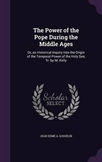 Cover image for The Power of the Pope During the Middle Ages: Or, an Historical Inquiry Into the Origin of the Temporal Power of the Holy See, Tr. by M. Kelly