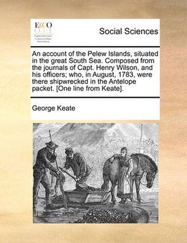 Cover image for An Account of the Pelew Islands, Situated in the Great South Sea. Composed from the Journals of Capt. Henry Wilson, and His Officers; Who, in August, 1783, Were There Shipwrecked in the Antelope Packet. [One Line from Keate].