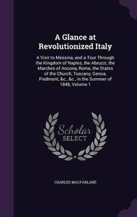 Cover image for A Glance at Revolutionized Italy: A Visit to Messina, and a Tour Through the Kingdom of Naples, the Abruzzi, the Marches of Ancona, Rome, the States of the Church, Tuscany, Genoa, Piedmont, &C., &C., in the Summer of 1848, Volume 1