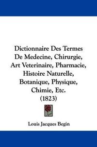 Cover image for Dictionnaire Des Termes De Medecine, Chirurgie, Art Veterinaire, Pharmacie, Histoire Naturelle, Botanique, Physique, Chimie, Etc. (1823)