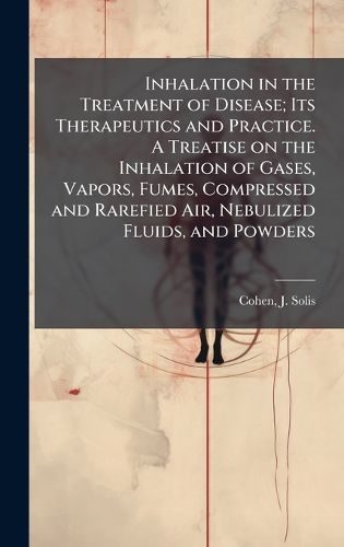 Cover image for Inhalation in the Treatment of Disease; Its Therapeutics and Practice. A Treatise on the Inhalation of Gases, Vapors, Fumes, Compressed and Rarefied Air, Nebulized Fluids, and Powders