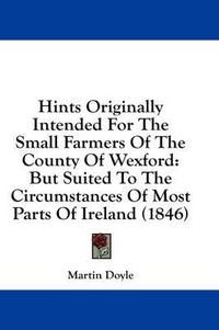 Cover image for Hints Originally Intended for the Small Farmers of the County of Wexford: But Suited to the Circumstances of Most Parts of Ireland (1846)