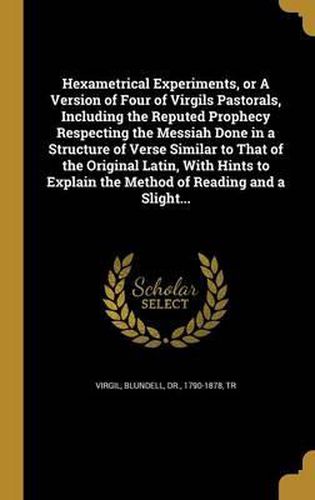 Cover image for Hexametrical Experiments, or a Version of Four of Virgils Pastorals, Including the Reputed Prophecy Respecting the Messiah Done in a Structure of Verse Similar to That of the Original Latin, with Hints to Explain the Method of Reading and a Slight...