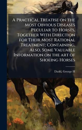 Cover image for A Practical Treatise on the Most Obvious Diseases Peculiar to Horses, Together With Direction for Their Most Rational Treatment; Containing, Also, Some Valuable Information on the art of Shoeing Horses