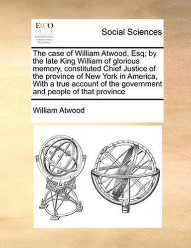 The Case of William Atwood, Esq; By the Late King William of Glorious Memory, Constituted Chief Justice of the Province of New York in America, with a True Account of the Government and People of That Province