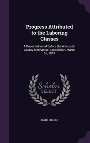 Cover image for Progress Attributed to the Laboring Classes: A Poem Delivered Before the Worcester County Mechanics' Association, March 3D, 1853
