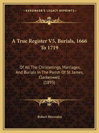 Cover image for A True Register V5, Burials, 1666 to 1719: Of All the Christenings, Marriages, and Burials in the Parish of St. James, Clarkenwell (1893)