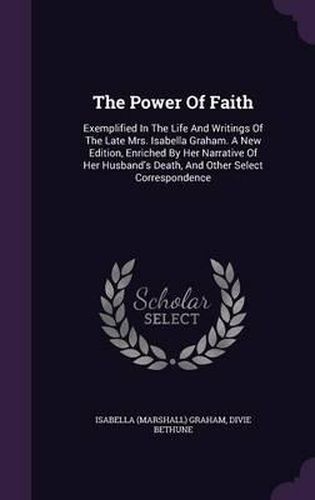 The Power of Faith: Exemplified in the Life and Writings of the Late Mrs. Isabella Graham. a New Edition, Enriched by Her Narrative of Her Husband's Death, and Other Select Correspondence