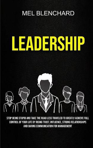 Cover image for Leadership: Stop Being Stupid And Take The Road Less Traveled To Greatly Achieve Full Control Of Your Life By Rising Trust, Influence, Strong Relationships And Daring Communication For Management