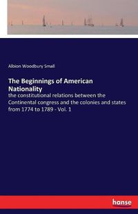 Cover image for The Beginnings of American Nationality: the constitutional relations between the Continental congress and the colonies and states from 1774 to 1789 - Vol. 1