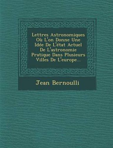 Cover image for Lettres Astronomiques Ou L'On Donne Une Idee de L'Etat Actuel de L'Astronomie Pratique Dans Plusieurs Villes de L'Europe...