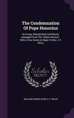 The Condemnation of Pope Honorius: An Essay, Republished and Newly-Arranged from the Dublin Review. with a Few Notes in Reply to REV. E.F. Willis