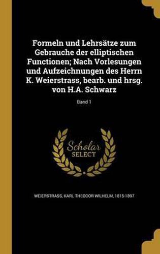 Formeln Und Lehrsatze Zum Gebrauche Der Elliptischen Functionen; Nach Vorlesungen Und Aufzeichnungen Des Herrn K. Weierstrass, Bearb. Und Hrsg. Von H.A. Schwarz; Band 1