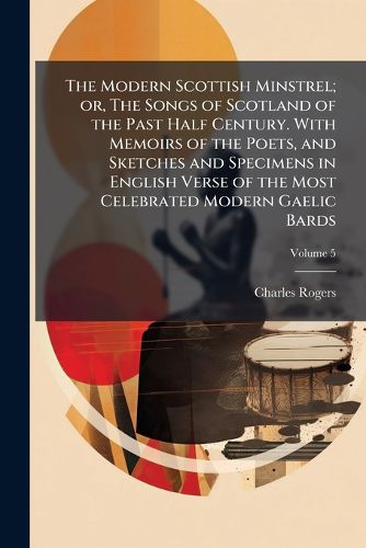Cover image for The Modern Scottish Minstrel; Or, the Songs of Scotland of the Past Half Century. with Memoirs of the Poets, and Sketches and Specimens in English Verse of the Most Celebrated Modern Gaelic Bards