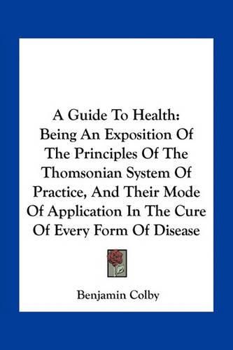 Cover image for A Guide to Health: Being an Exposition of the Principles of the Thomsonian System of Practice, and Their Mode of Application in the Cure of Every Form of Disease