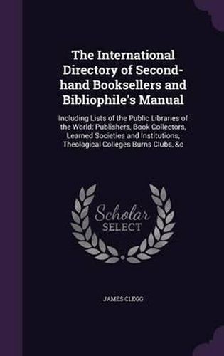 The International Directory of Second-Hand Booksellers and Bibliophile's Manual: Including Lists of the Public Libraries of the World; Publishers, Book Collectors, Learned Societies and Institutions, Theological Colleges Burns Clubs, &C