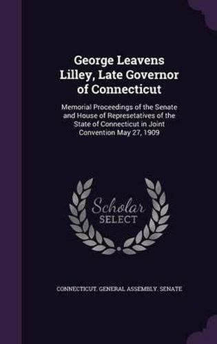 George Leavens Lilley, Late Governor of Connecticut: Memorial Proceedings of the Senate and House of Represetatives of the State of Connecticut in Joint Convention May 27, 1909