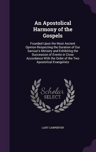 An Apostolical Harmony of the Gospels: Founded Upon the Most Ancient Opinion Respecting the Duration of Our Saviour's Ministry and Exhibiting the Succession of Events in Close Accordance with the Order of the Two Apostolical Evangelists