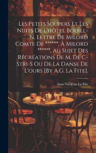 Cover image for Les Petits Soupers Et Les Nuits De L'hotel Bouill-N, Lettre De Milord Comte De ******, A Milord ******, Au Sujet Des Recreations De M. De C-Stri-S Ou De La Danse De L'ours [By A.G. La Fite].