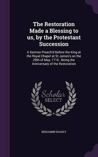 Cover image for The Restoration Made a Blessing to Us, by the Protestant Succession: A Sermon Preach'd Before the King at the Royal Chapel at St James's on the 29th of May, 1716: Being the Anniversary of the Restoration