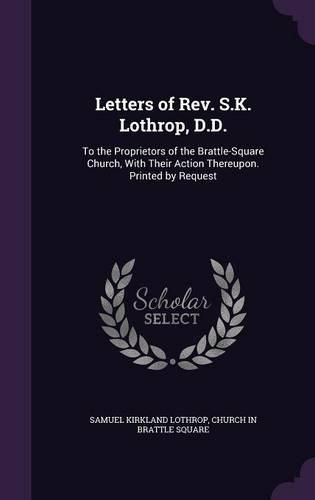 Letters of REV. S.K. Lothrop, D.D.: To the Proprietors of the Brattle-Square Church, with Their Action Thereupon. Printed by Request