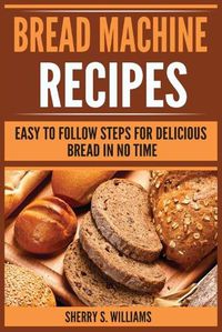 Cover image for Bread Machine Recipes: Easy To Follow Steps For Delicious Bread In No Time