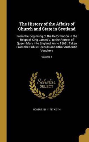 The History of the Affairs of Church and State in Scotland: From the Beginning of the Reformation in the Reign of King James V. to the Retreat of Queen Mary Into England, Anno 1568: Taken from the Public Records and Other Authentic Vouchers; Volume 1