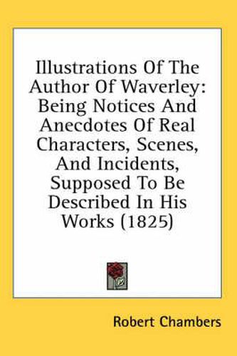 Cover image for Illustrations of the Author of Waverley: Being Notices and Anecdotes of Real Characters, Scenes, and Incidents, Supposed to Be Described in His Works (1825)