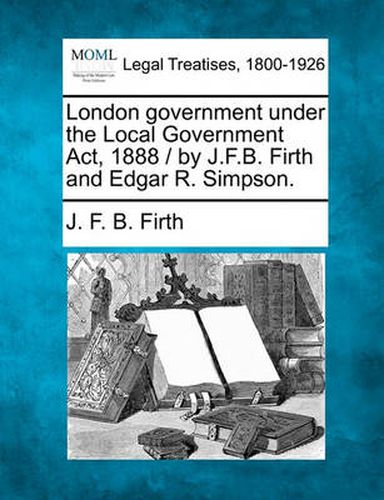 Cover image for London Government Under the Local Government ACT, 1888 / By J.F.B. Firth and Edgar R. Simpson.