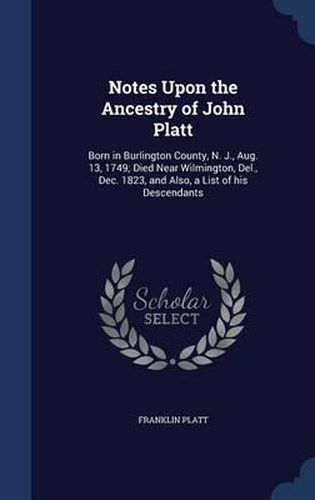 Notes Upon the Ancestry of John Platt: Born in Burlington County, N. J., Aug. 13, 1749; Died Near Wilmington, del., Dec. 1823, and Also, a List of His Descendants