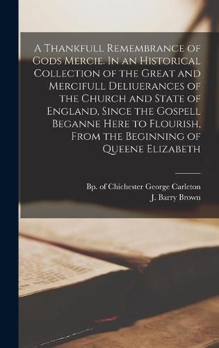 A Thankfull Remembrance of Gods Mercie. In an Historical Collection of the Great and Mercifull Deliuerances of the Church and State of England, Since the Gospell Beganne Here to Flourish, From the Beginning of Queene Elizabeth