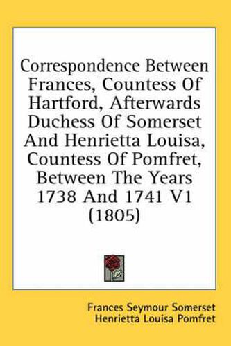 Cover image for Correspondence Between Frances, Countess of Hartford, Afterwards Duchess of Somerset and Henrietta Louisa, Countess of Pomfret, Between the Years 1738 and 1741 V1 (1805)