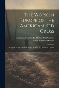 Cover image for The Work in Europe of the American Red Cross; a Report to the American People by the Red Cross War Council