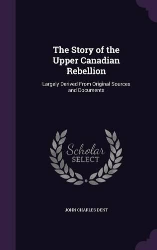 The Story of the Upper Canadian Rebellion: Largely Derived from Original Sources and Documents