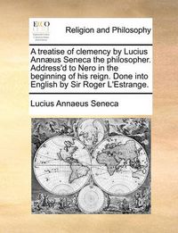 Cover image for A Treatise of Clemency by Lucius Annus Seneca the Philosopher. Address'd to Nero in the Beginning of His Reign. Done Into English by Sir Roger L'Estrange.