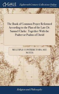 Cover image for The Book of Common Prayer Reformed According to the Plan of the Late Dr. Samuel Clarke. Together With the Psalter or Psalms of David