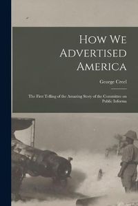 Cover image for How we Advertised America; the First Telling of the Amazing Story of the Committee on Public Informa