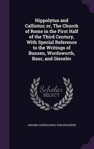 Hippolytus and Callistus; Or, the Church of Rome in the First Half of the Third Century, with Special Reference to the Writings of Bunsen, Wordsworth, Baur, and Gieseler