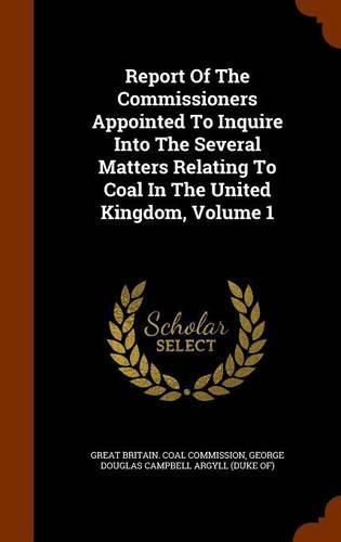 Report of the Commissioners Appointed to Inquire Into the Several Matters Relating to Coal in the United Kingdom, Volume 1