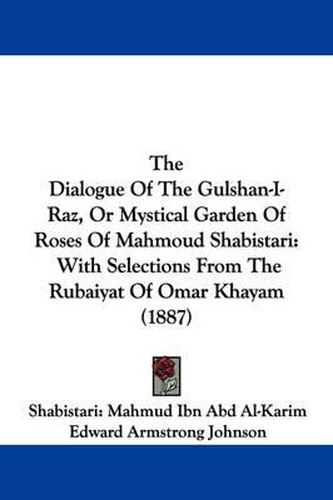 Cover image for The Dialogue of the Gulshan-I-Raz, or Mystical Garden of Roses of Mahmoud Shabistari: With Selections from the Rubaiyat of Omar Khayam (1887)