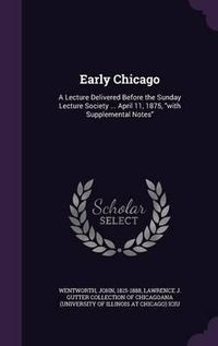 Cover image for Early Chicago: A Lecture Delivered Before the Sunday Lecture Society ... April 11, 1875, with Supplemental Notes