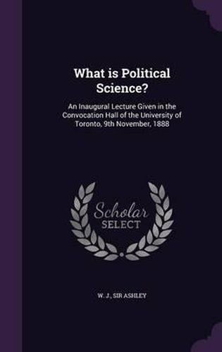Cover image for What Is Political Science?: An Inaugural Lecture Given in the Convocation Hall of the University of Toronto, 9th November, 1888