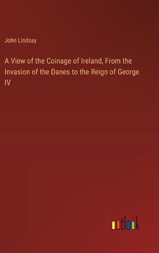 A View of the Coinage of Ireland, From the Invasion of the Danes to the Reign of George IV