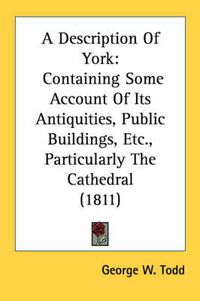 Cover image for A Description of York: Containing Some Account of Its Antiquities, Public Buildings, Etc., Particularly the Cathedral (1811)